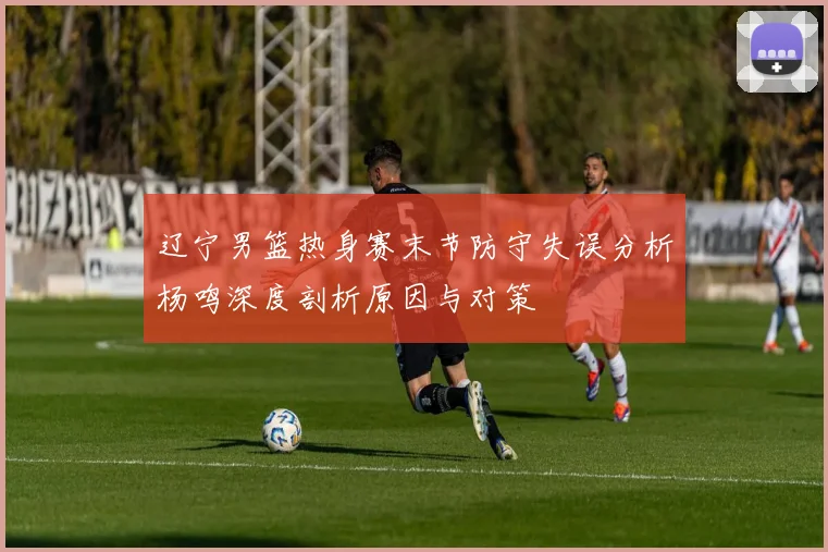 辽宁男篮热身赛末节防守失误分析杨鸣深度剖析原因与对策