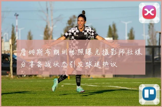 詹姆斯布朗训练照曝光摄影师社媒分享备战状态引发球迷热议