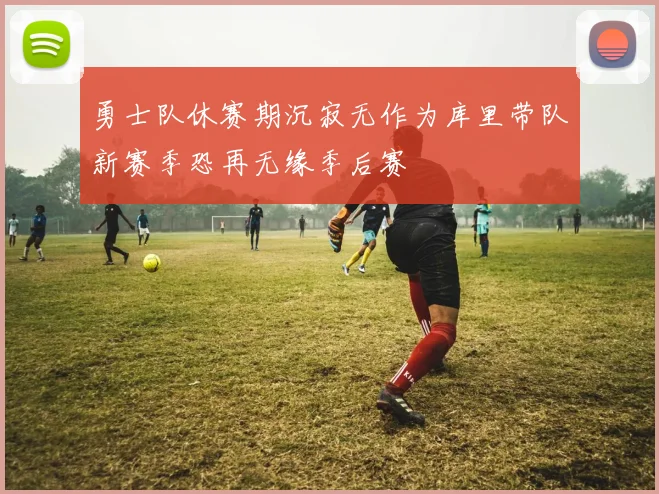 勇士队休赛期沉寂无作为库里带队新赛季恐再无缘季后赛