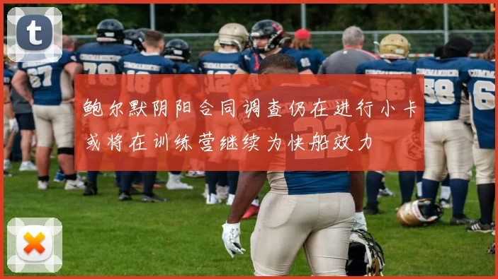 鲍尔默阴阳合同调查仍在进行小卡或将在训练营继续为快船效力