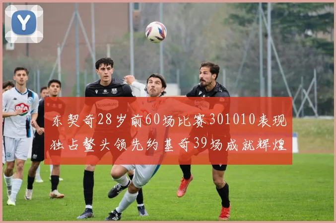 东契奇28岁前60场比赛301010表现独占鳌头领先约基奇39场成就辉煌