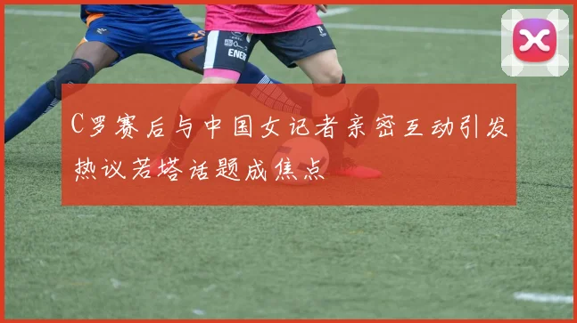 C罗赛后与中国女记者亲密互动引发热议若塔话题成焦点