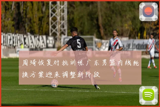周琦恢复对抗训练广东男篮内线轮换方案迎来调整新阶段