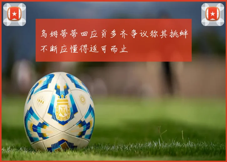 乌姆蒂蒂回应贡多齐争议称其挑衅不断应懂得适可而止