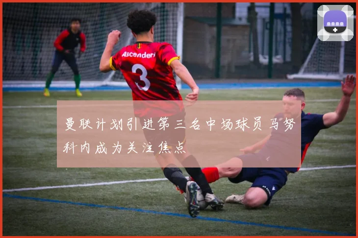 曼联计划引进第三名中场球员马努科内成为关注焦点